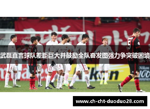 武磊直言球队差距巨大并鼓励全队奋发图强力争突破困境 武磊直言球队差距巨大并鼓励全队奋发图强力争突破困境