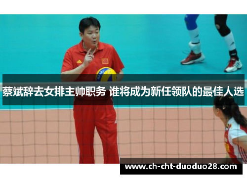 蔡斌辞去女排主帅职务 谁将成为新任领队的最佳人选