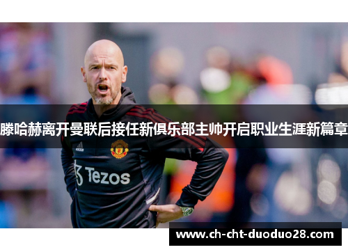 滕哈赫离开曼联后接任新俱乐部主帅开启职业生涯新篇章
