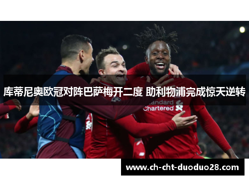 库蒂尼奥欧冠对阵巴萨梅开二度 助利物浦完成惊天逆转 库蒂尼奥欧冠对阵巴萨梅开二度 助利物浦完成惊天逆转