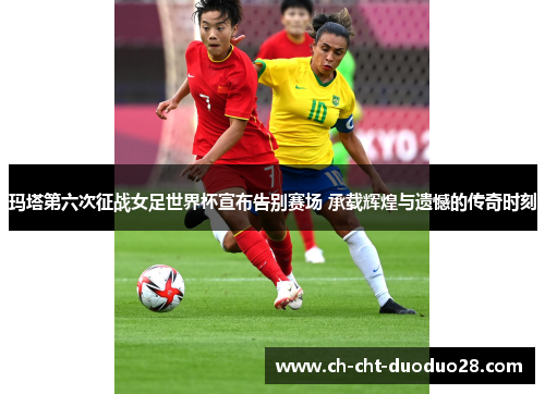 玛塔第六次征战女足世界杯宣布告别赛场 承载辉煌与遗憾的传奇时刻