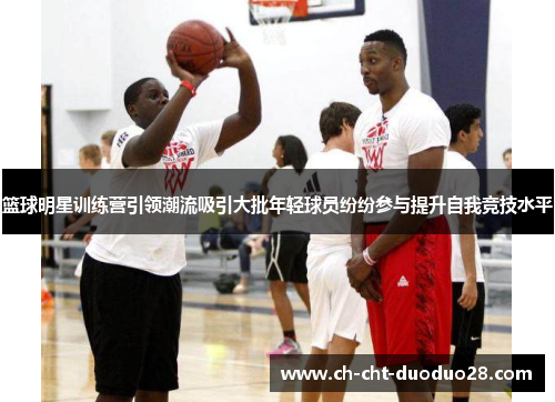篮球明星训练营引领潮流吸引大批年轻球员纷纷参与提升自我竞技水平