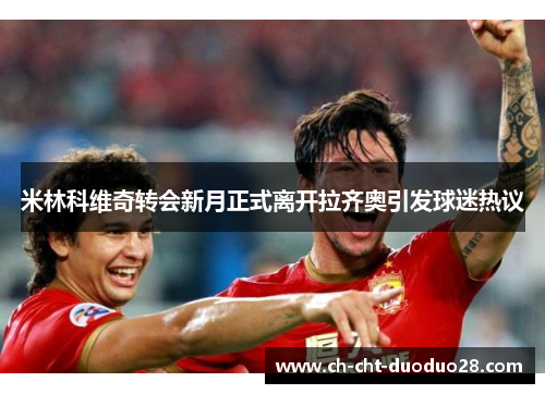 米林科维奇转会新月正式离开拉齐奥引发球迷热议